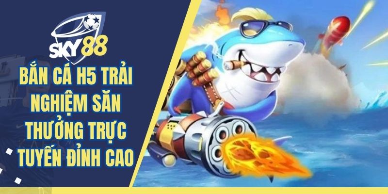 Bắn Cá H5 Trải Nghiệm Săn Thưởng Trực Tuyến Đỉnh Cao